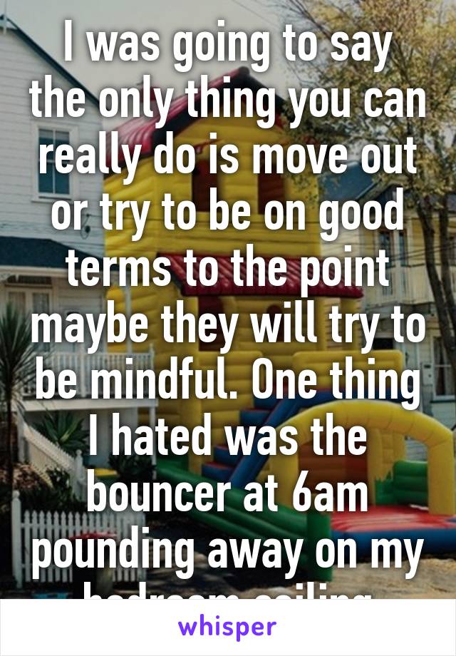 I was going to say the only thing you can really do is move out or try to be on good terms to the point maybe they will try to be mindful. One thing I hated was the bouncer at 6am pounding away on my bedroom ceiling