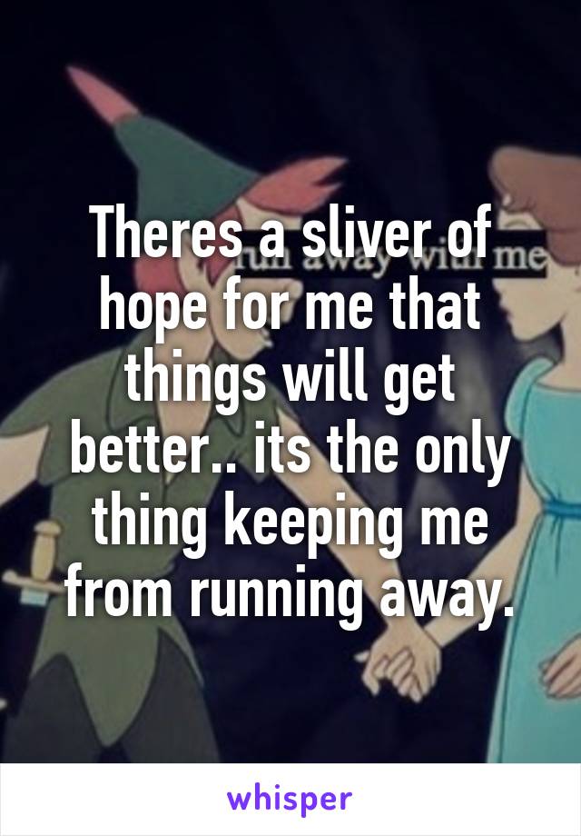 Theres a sliver of hope for me that things will get better.. its the only thing keeping me from running away.