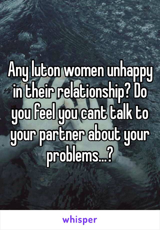 Any luton women unhappy in their relationship? Do you feel you cant talk to your partner about your problems...?