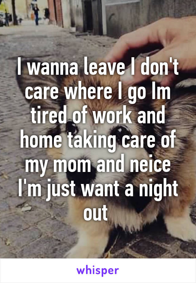 I wanna leave I don't care where I go Im tired of work and home taking care of my mom and neice I'm just want a night out 