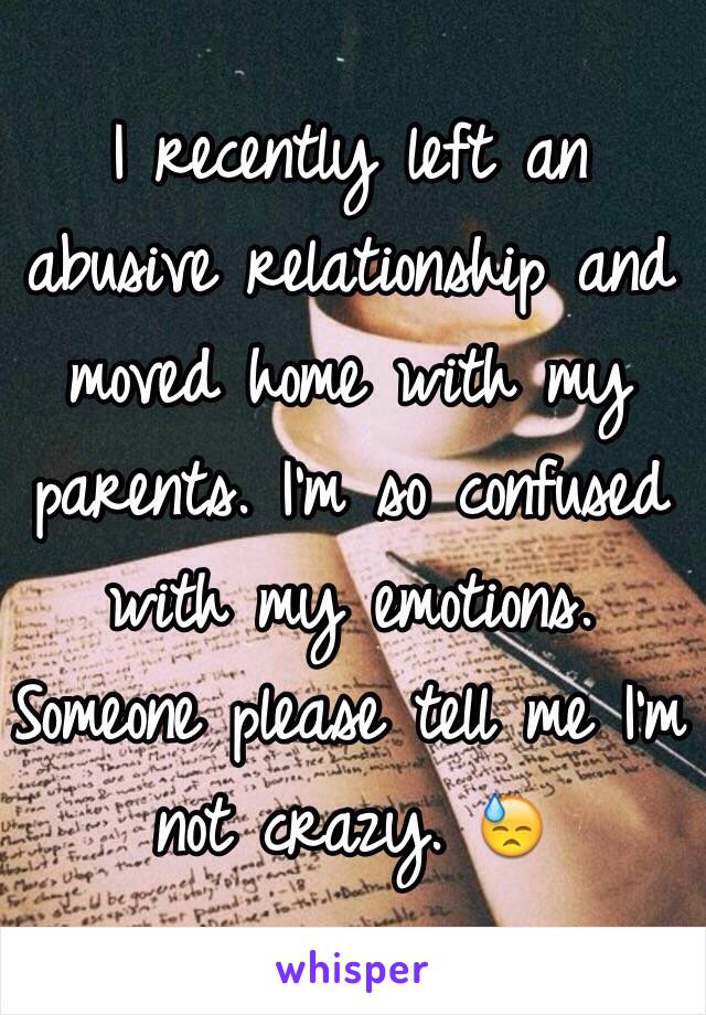 I recently left an abusive relationship and moved home with my parents. I'm so confused with my emotions. Someone please tell me I'm not crazy. 😓