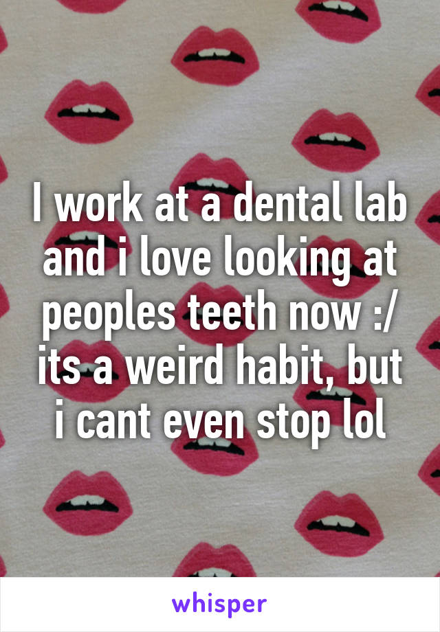 I work at a dental lab and i love looking at peoples teeth now :/ its a weird habit, but i cant even stop lol
