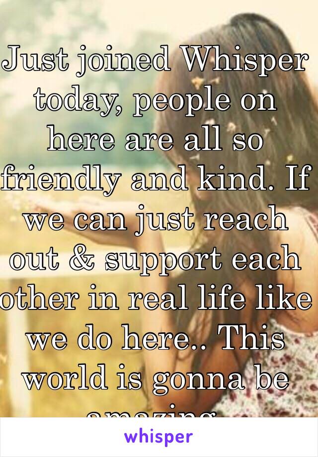 Just joined Whisper today, people on here are all so friendly and kind. If we can just reach out & support each other in real life like we do here.. This world is gonna be amazing.