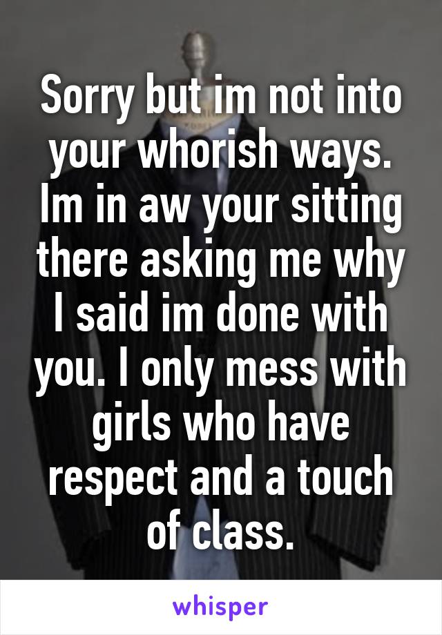 Sorry but im not into your whorish ways. Im in aw your sitting there asking me why I said im done with you. I only mess with girls who have respect and a touch of class.