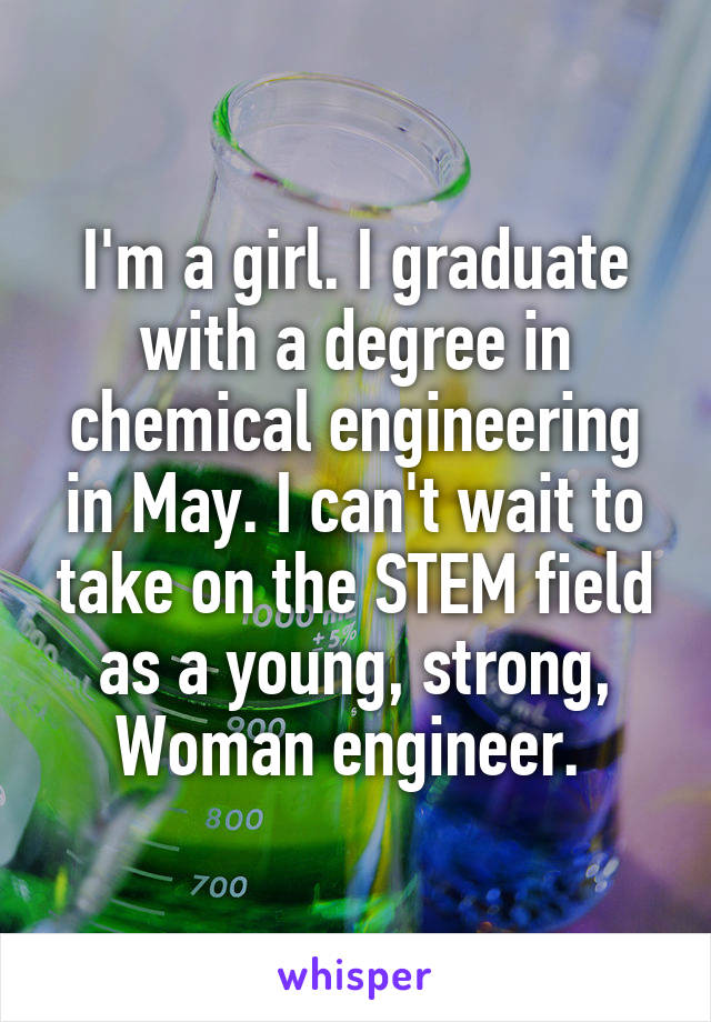 I'm a girl. I graduate with a degree in chemical engineering in May. I can't wait to take on the STEM field as a young, strong, Woman engineer. 