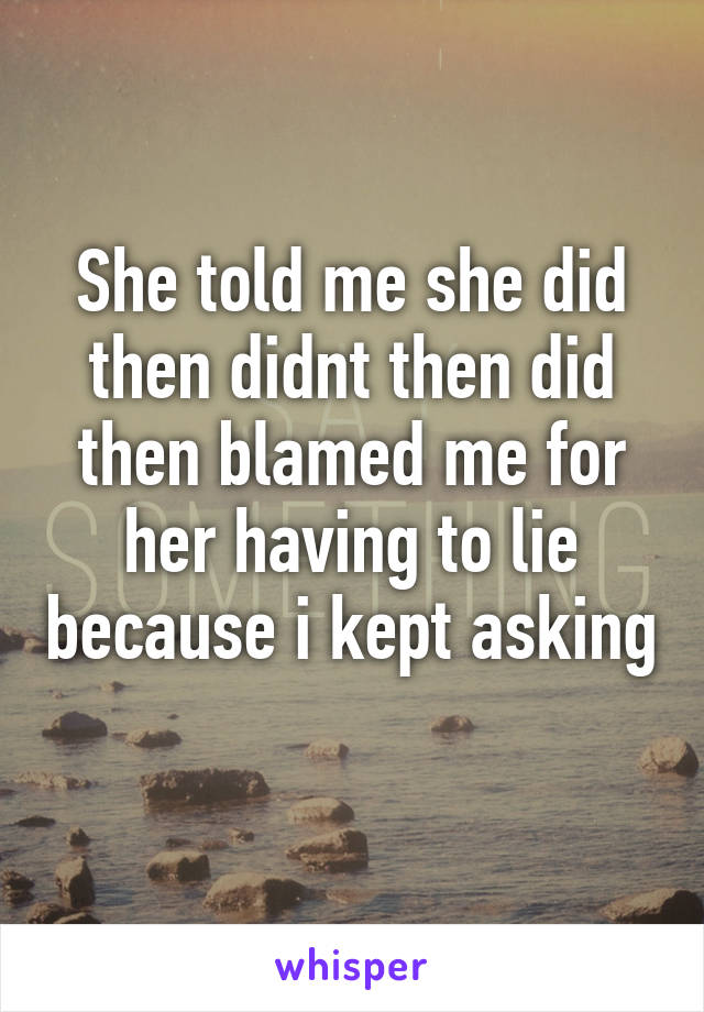 She told me she did then didnt then did then blamed me for her having to lie because i kept asking 