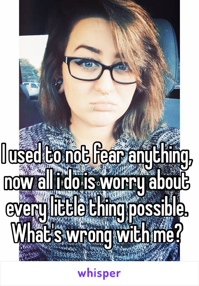 I used to not fear anything, now all i do is worry about every little thing possible. What's wrong with me?