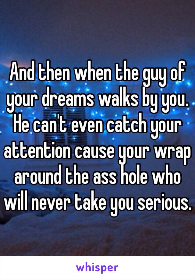 And then when the guy of your dreams walks by you. He can't even catch your attention cause your wrap around the ass hole who will never take you serious.