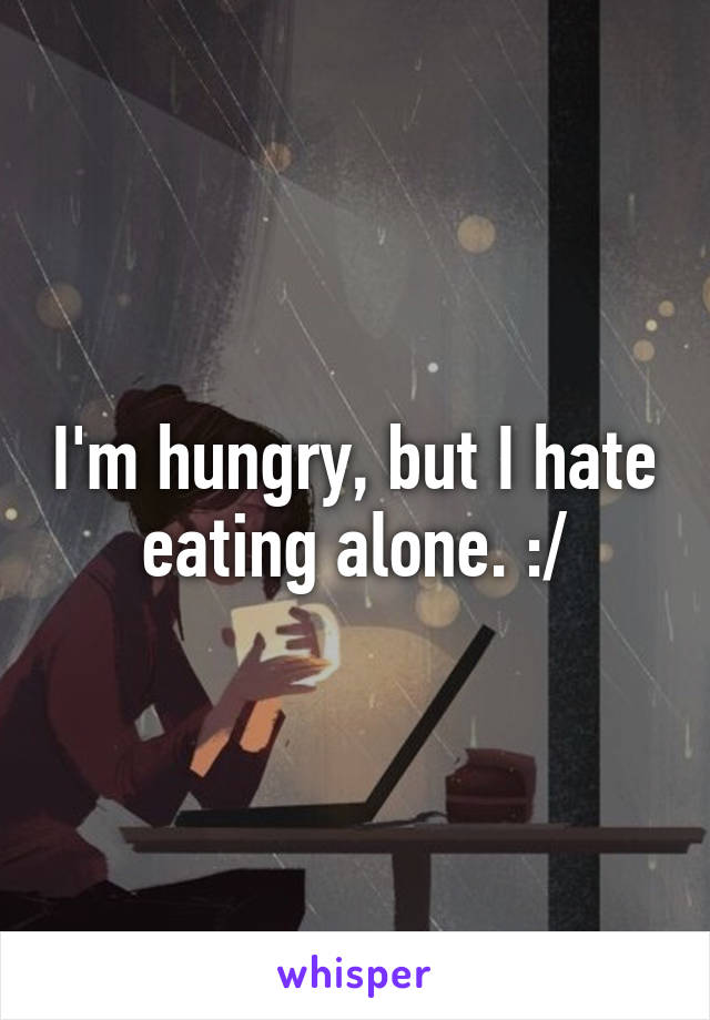I'm hungry, but I hate eating alone. :/