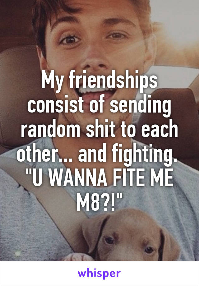My friendships consist of sending random shit to each other... and fighting. 
"U WANNA FITE ME M8?!"