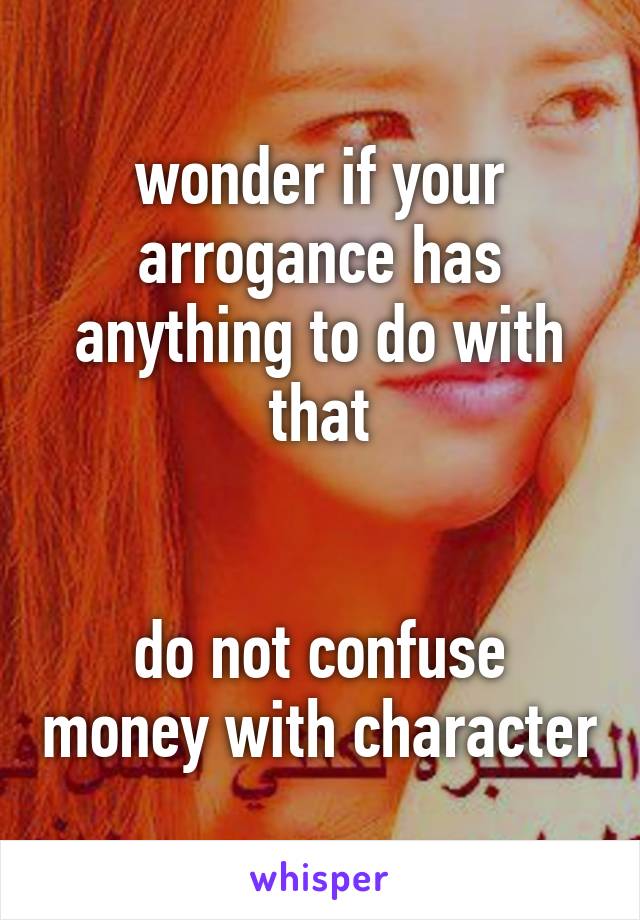 wonder if your arrogance has anything to do with that


do not confuse money with character