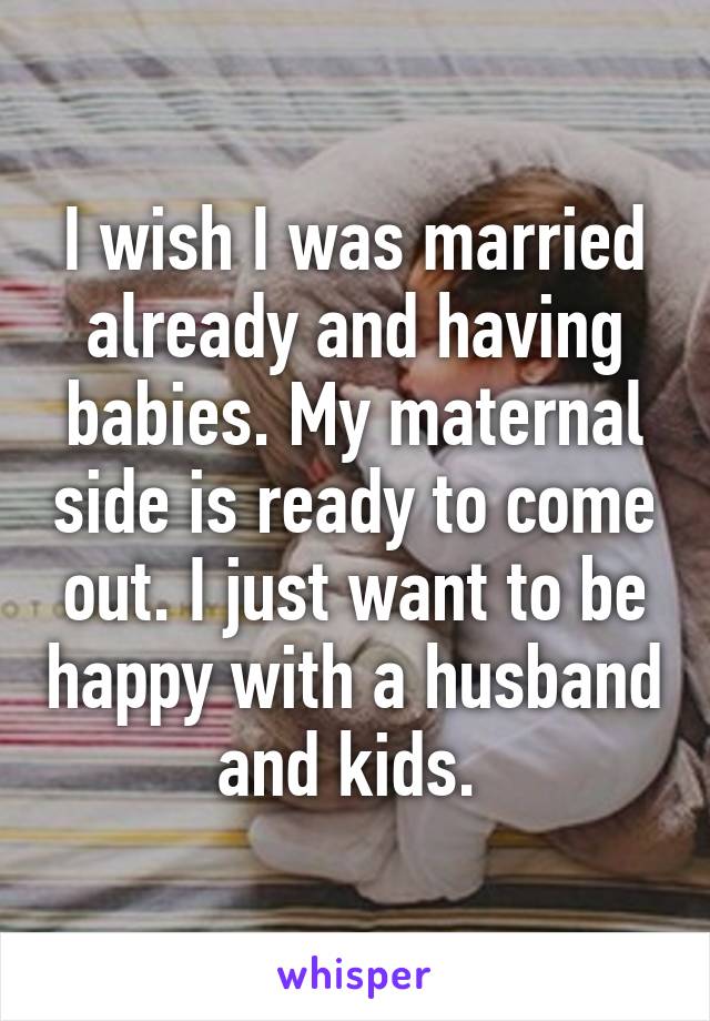 I wish I was married already and having babies. My maternal side is ready to come out. I just want to be happy with a husband and kids. 