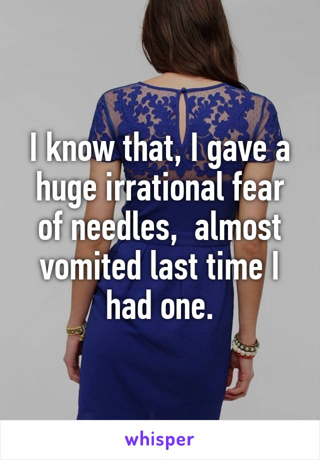 I know that, I gave a huge irrational fear of needles,  almost vomited last time I had one.