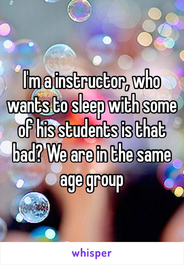 I'm a instructor, who wants to sleep with some of his students is that bad? We are in the same age group