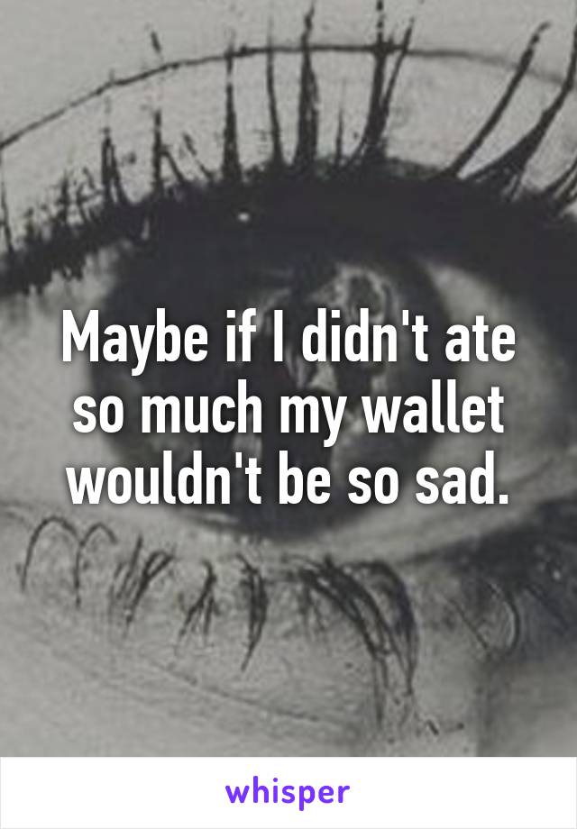 Maybe if I didn't ate so much my wallet wouldn't be so sad.