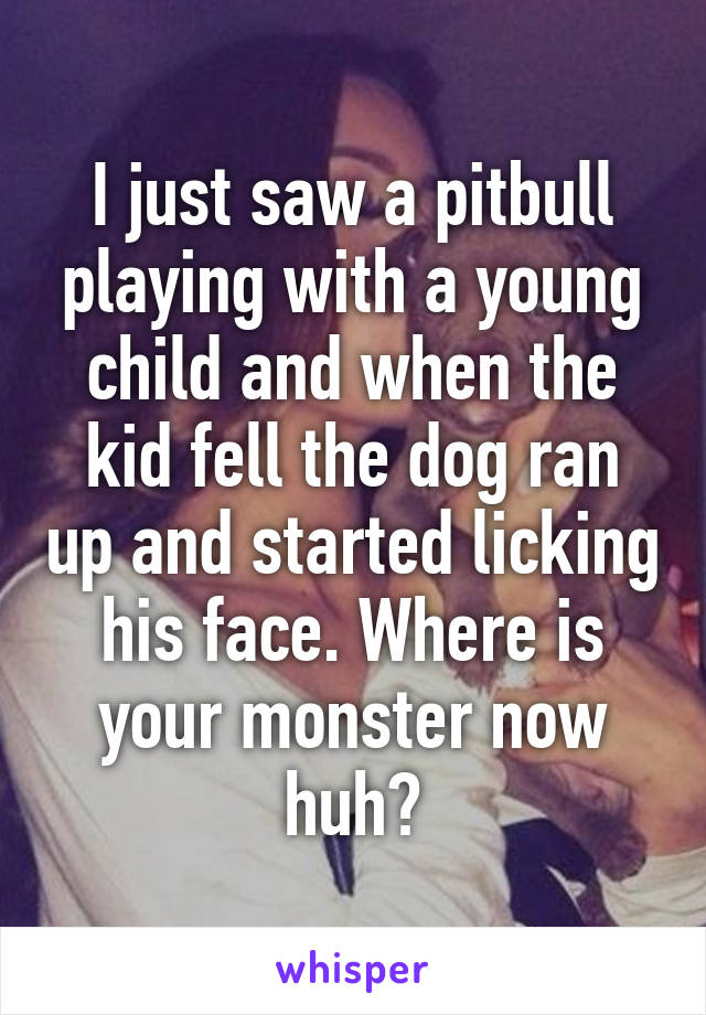 I just saw a pitbull playing with a young child and when the kid fell the dog ran up and started licking his face. Where is your monster now huh?