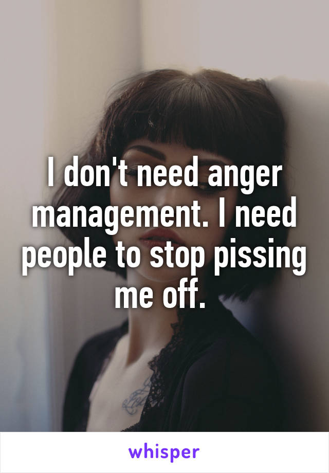 I don't need anger management. I need people to stop pissing me off. 