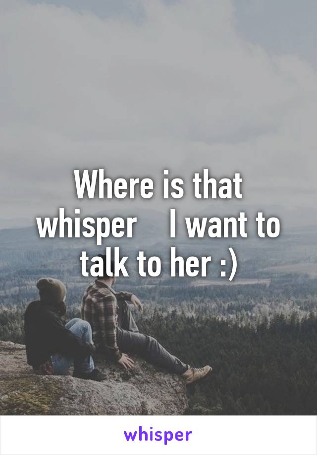 Where is that whisper    I want to talk to her :)