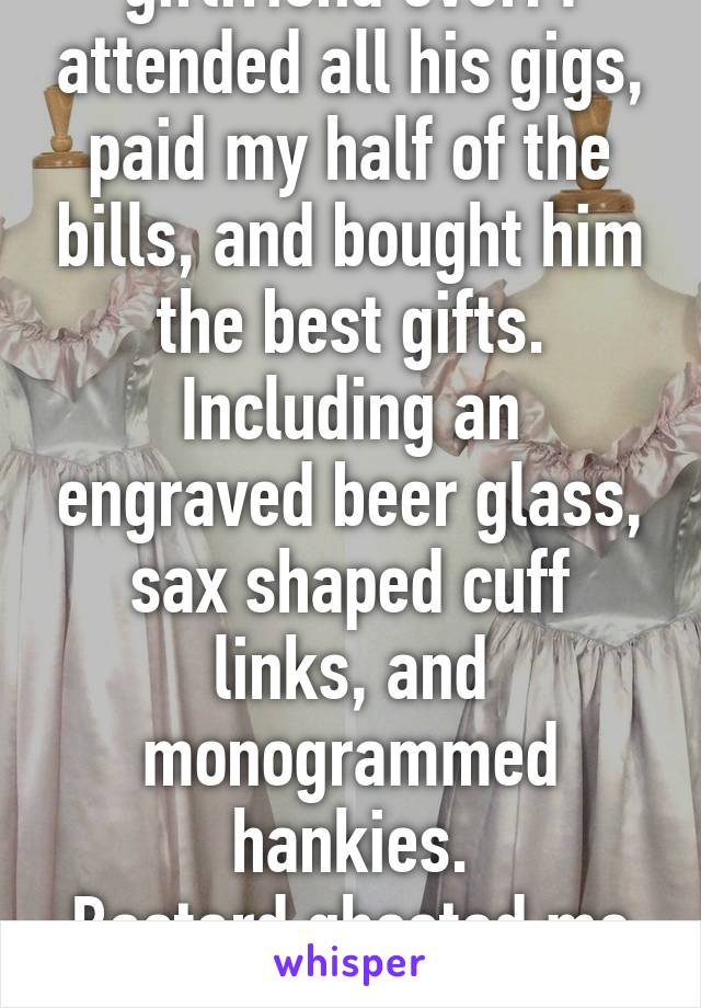 I was the best girlfriend ever. I attended all his gigs, paid my half of the bills, and bought him the best gifts. Including an engraved beer glass, sax shaped cuff links, and monogrammed hankies.
Bastard ghosted me after 18 months together.