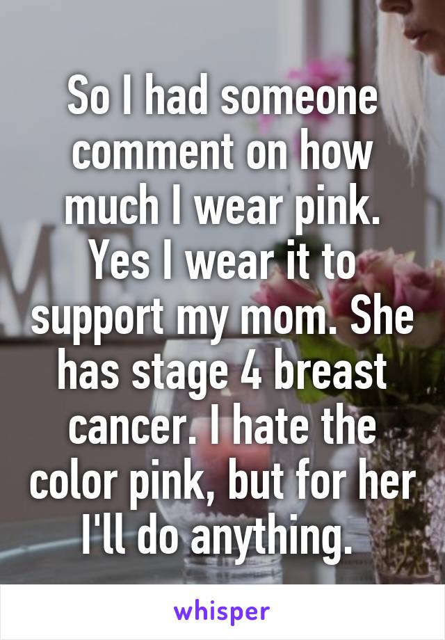 So I had someone comment on how much I wear pink. Yes I wear it to support my mom. She has stage 4 breast cancer. I hate the color pink, but for her I'll do anything. 