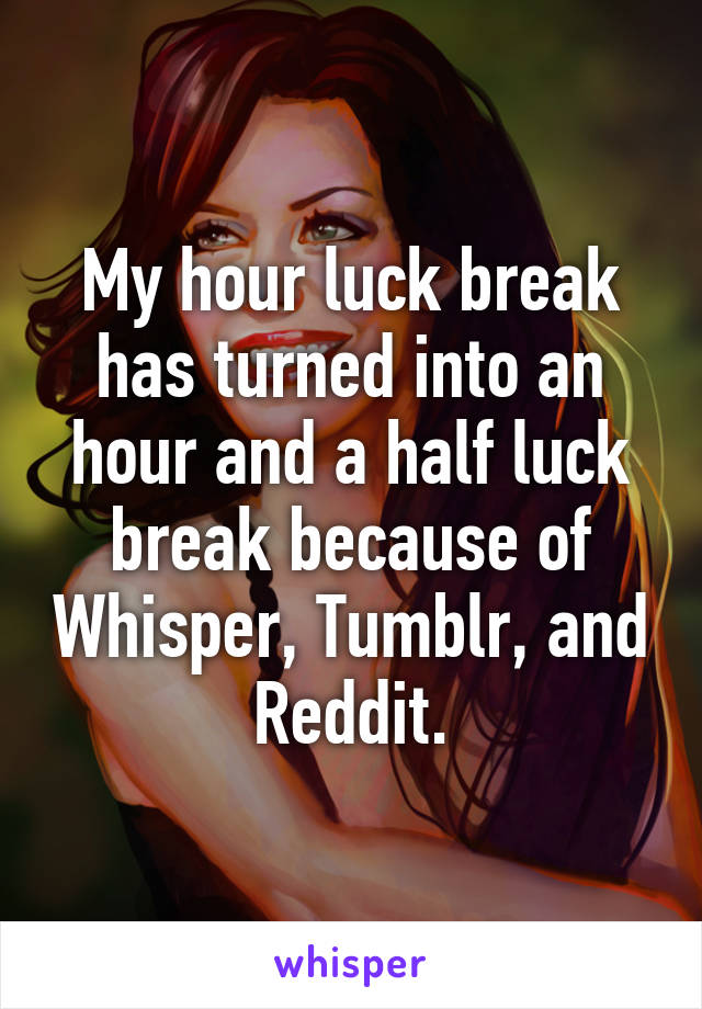 My hour luck break has turned into an hour and a half luck break because of Whisper, Tumblr, and Reddit.