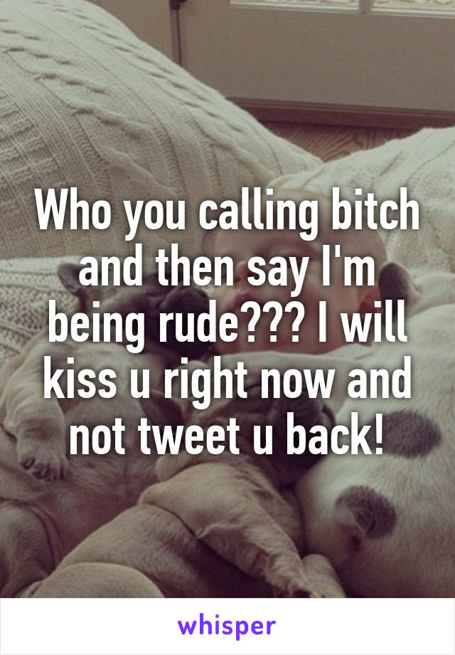 Who you calling bitch and then say I'm being rude??? I will kiss u right now and not tweet u back!