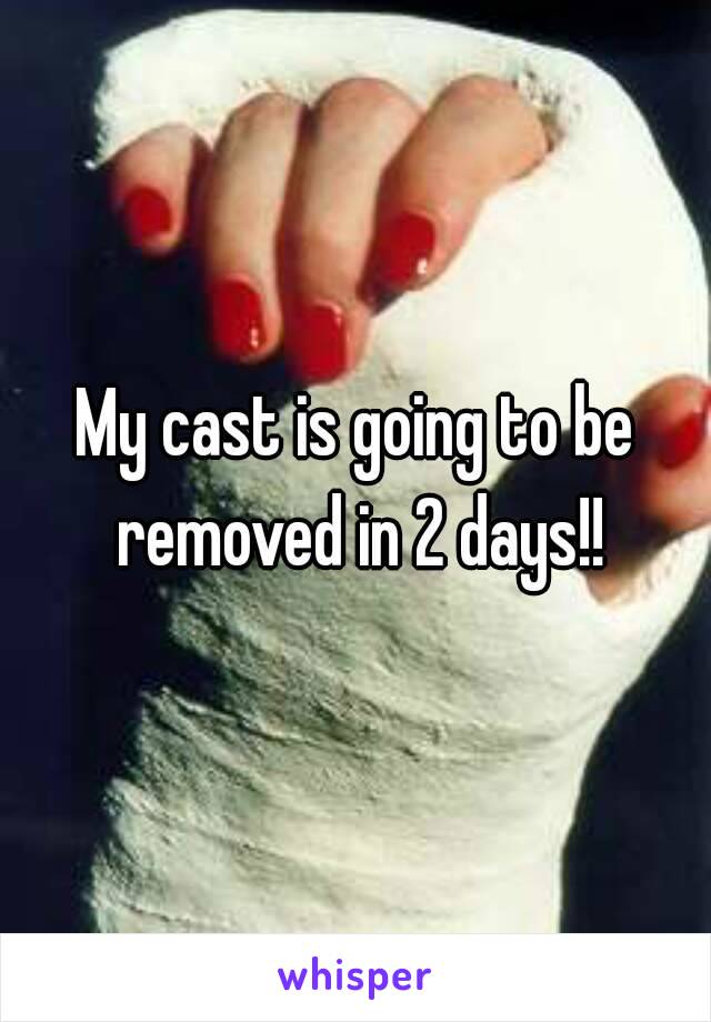 My cast is going to be removed in 2 days!!