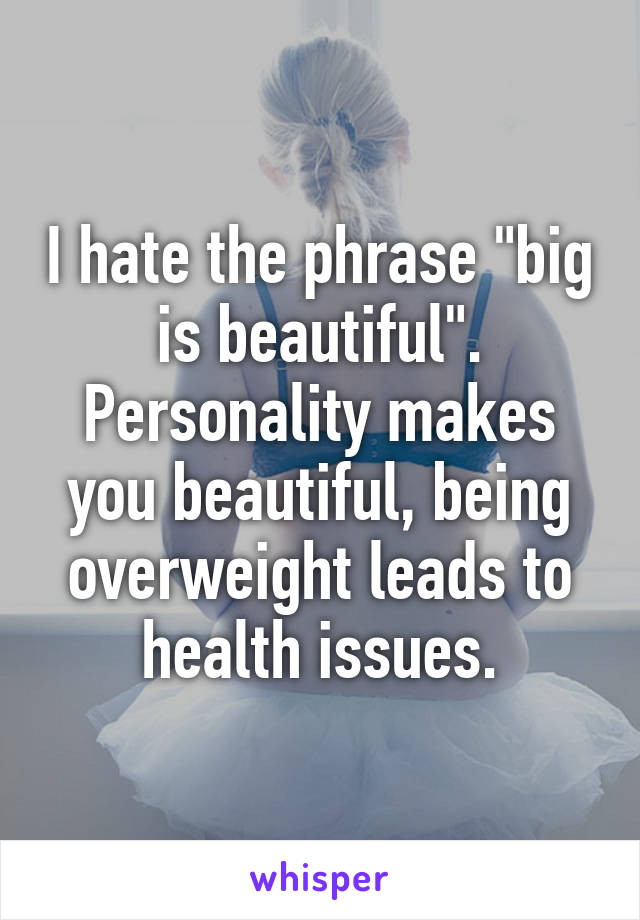 I hate the phrase "big is beautiful". Personality makes you beautiful, being overweight leads to health issues.