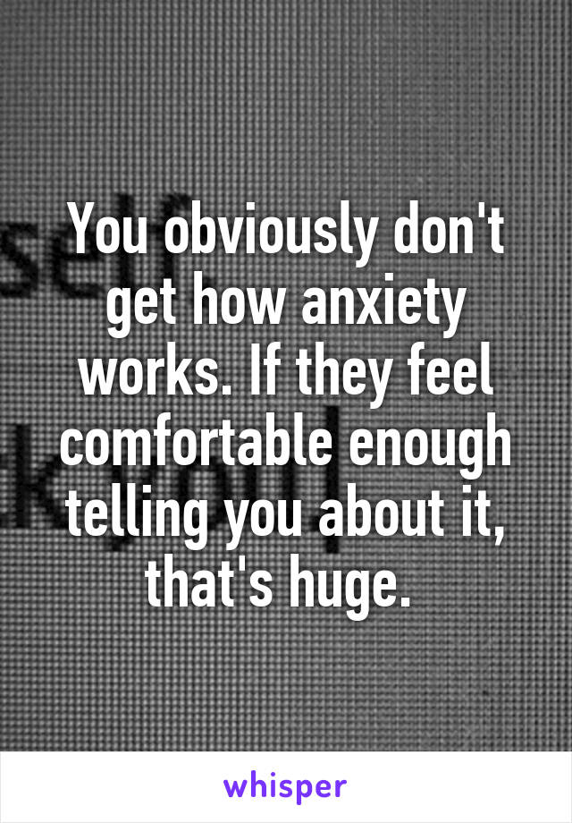 You obviously don't get how anxiety works. If they feel comfortable enough telling you about it, that's huge. 