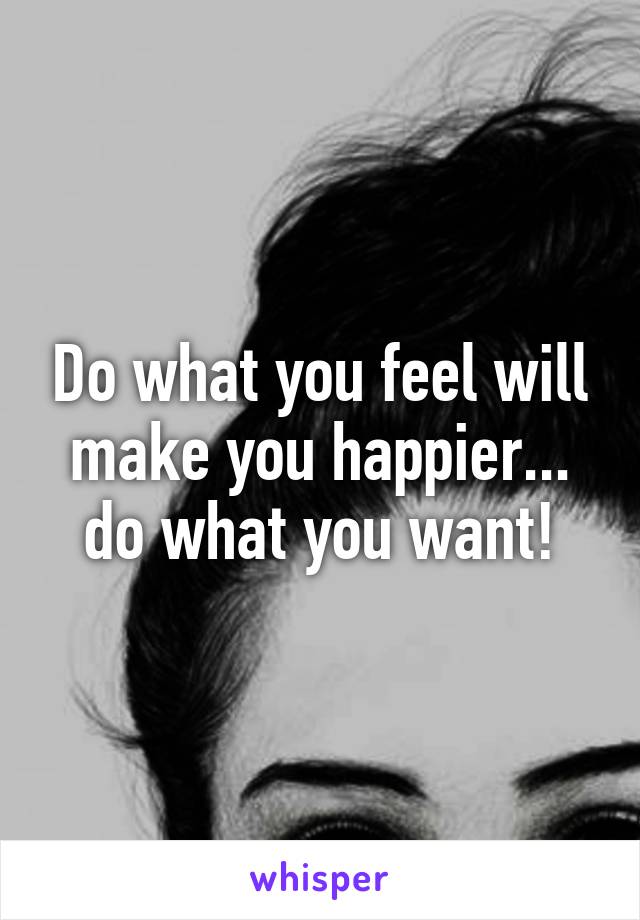 Do what you feel will make you happier... do what you want!