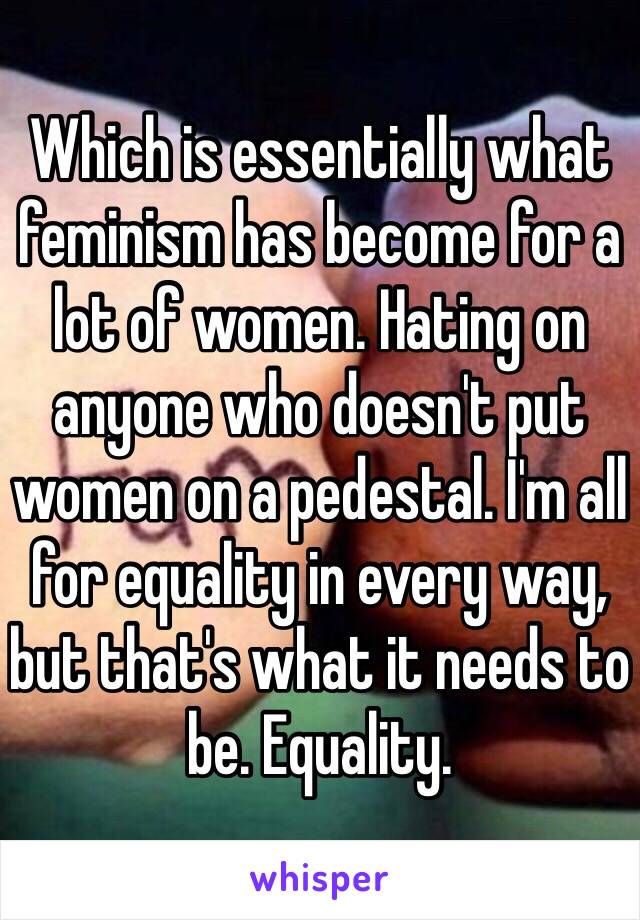Which is essentially what feminism has become for a lot of women. Hating on anyone who doesn't put women on a pedestal. I'm all for equality in every way, but that's what it needs to be. Equality.
