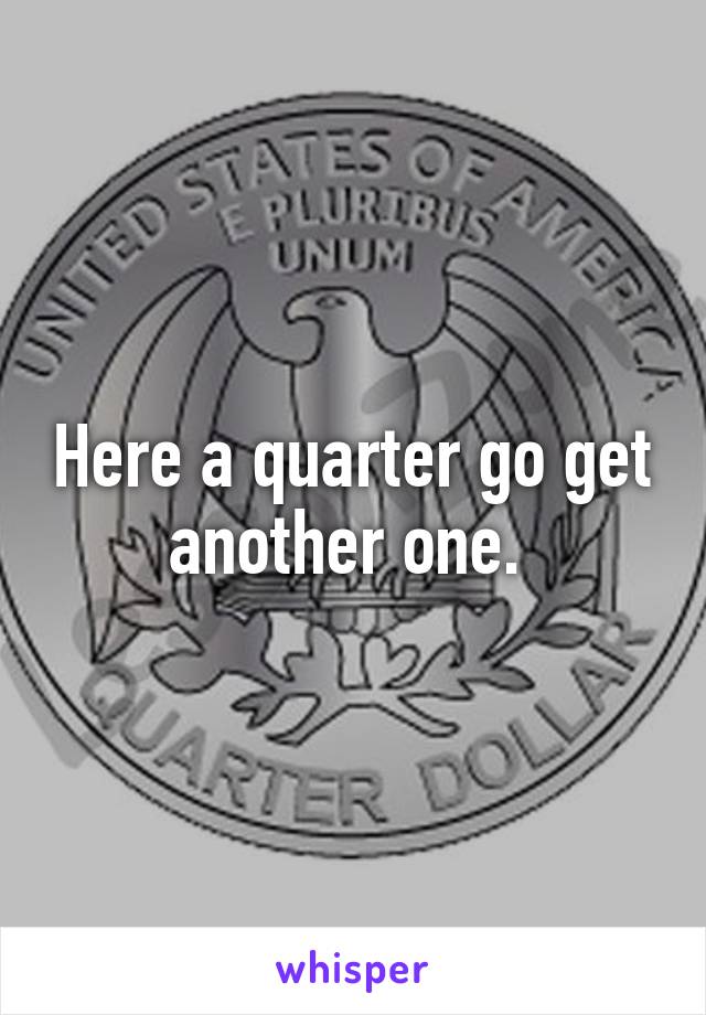 Here a quarter go get another one. 