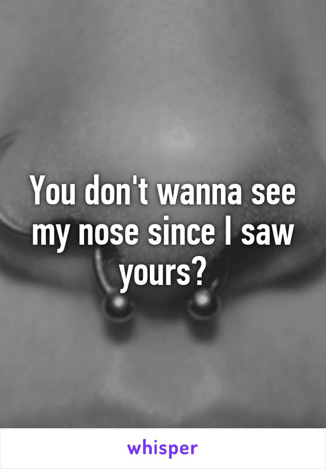 You don't wanna see my nose since I saw yours?
