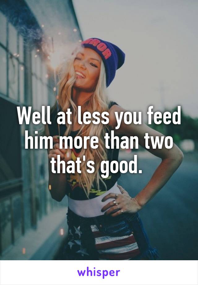 Well at less you feed him more than two that's good. 