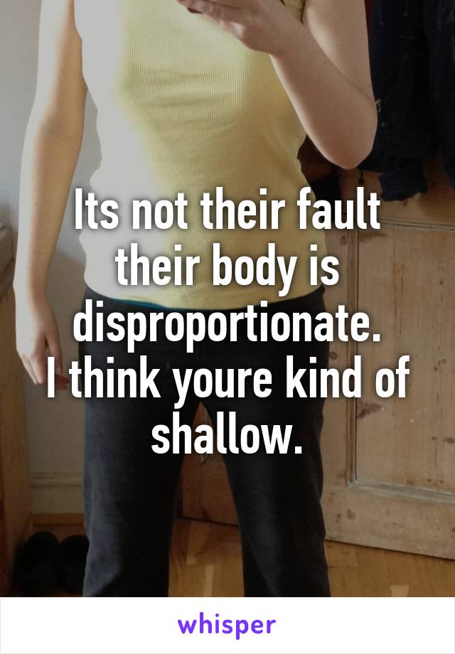 Its not their fault their body is disproportionate.
I think youre kind of shallow.