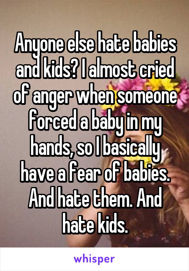 Anyone else hate babies and kids? I almost cried of anger when someone forced a baby in my hands, so I basically have a fear of babies. And hate them. And hate kids.