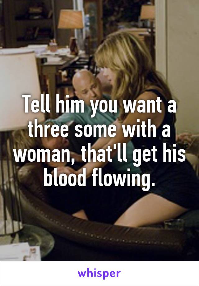 Tell him you want a three some with a woman, that'll get his blood flowing.