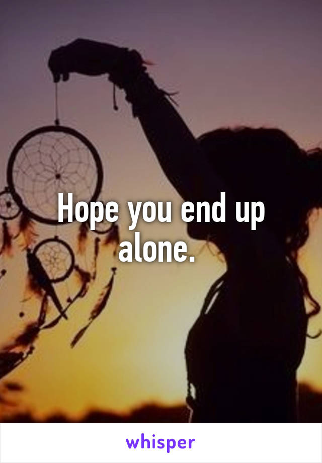 Hope you end up alone. 