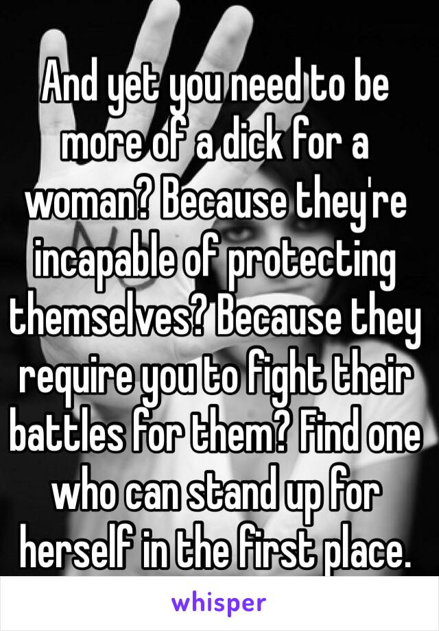 And yet you need to be more of a dick for a woman? Because they're incapable of protecting themselves? Because they require you to fight their battles for them? Find one who can stand up for herself in the first place.