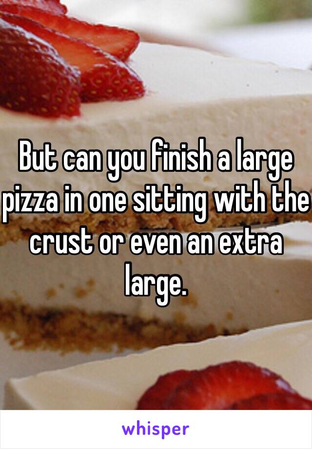 But can you finish a large pizza in one sitting with the crust or even an extra large. 