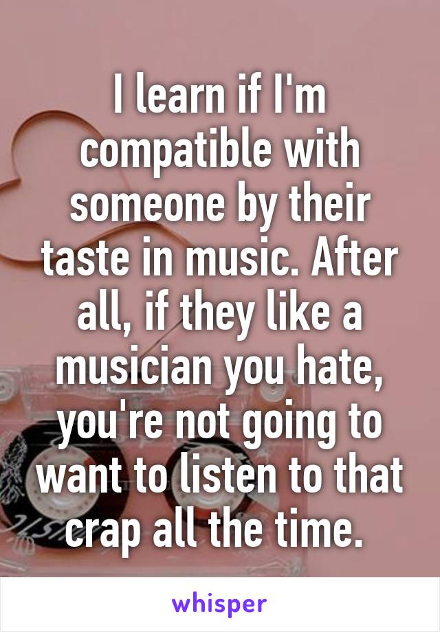 I learn if I'm compatible with someone by their taste in music. After all, if they like a musician you hate, you're not going to want to listen to that crap all the time. 