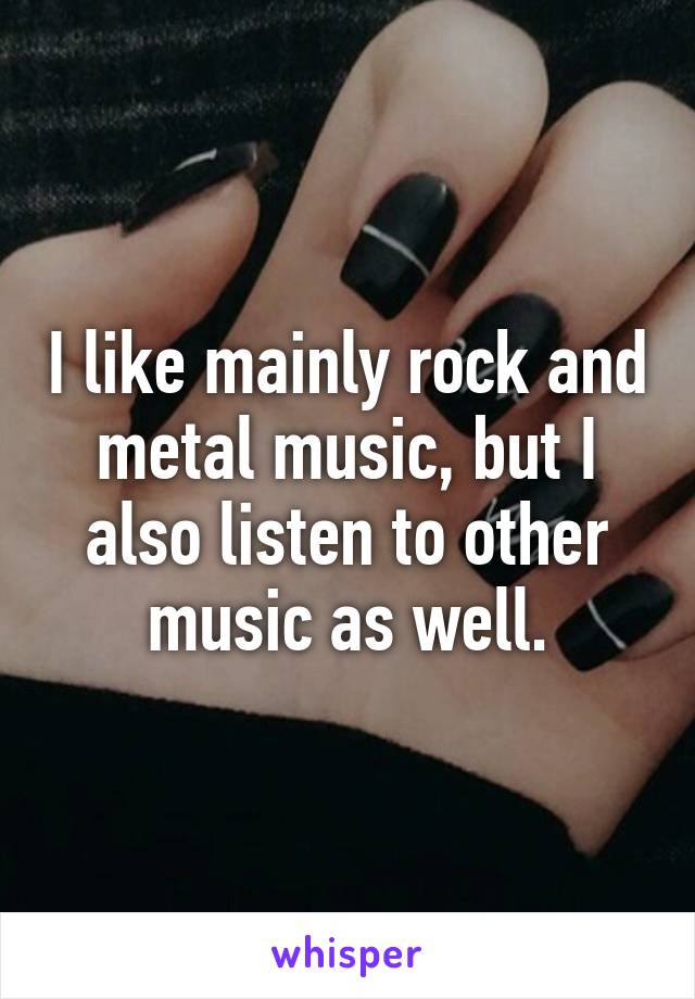 I like mainly rock and metal music, but I also listen to other music as well.
