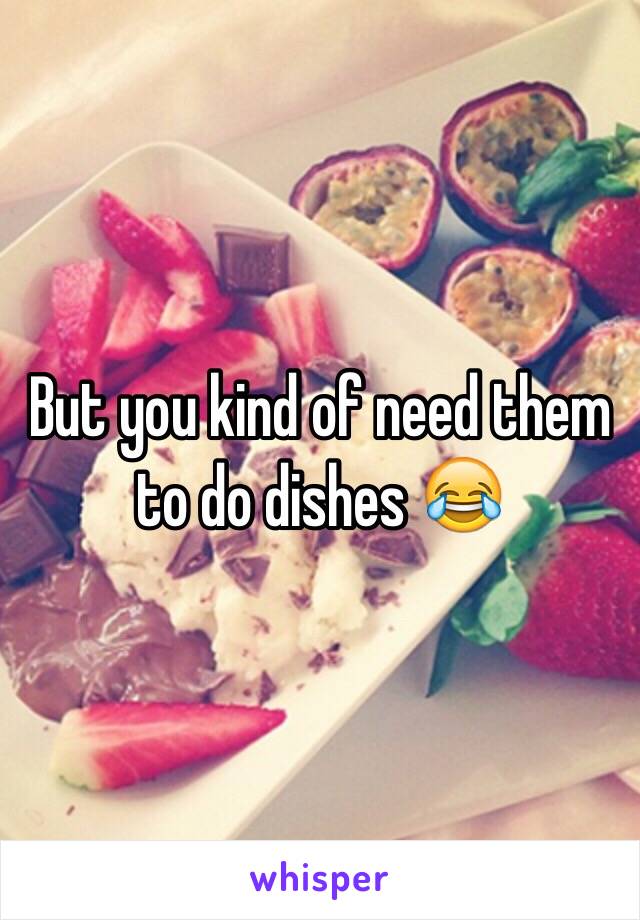 But you kind of need them to do dishes 😂