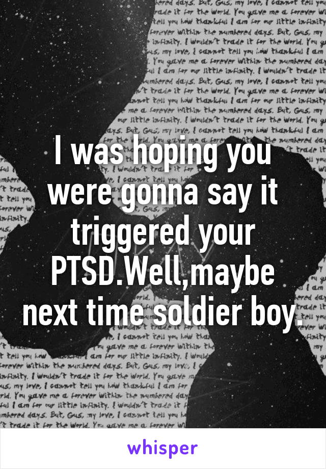 I was hoping you were gonna say it triggered your PTSD.Well,maybe next time soldier boy.