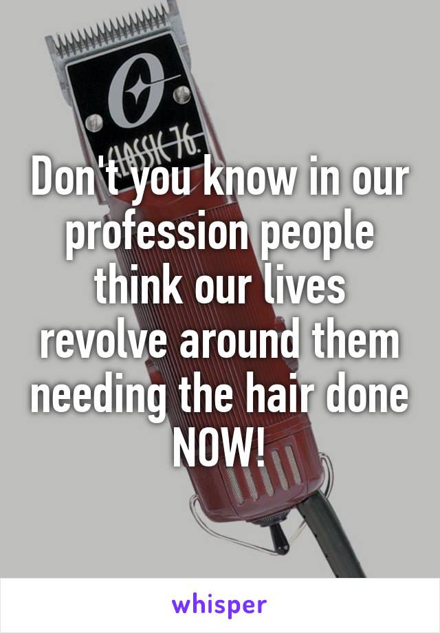 Don't you know in our profession people think our lives revolve around them needing the hair done NOW!