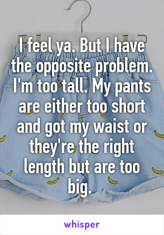 I feel ya. But I have the opposite problem. I'm too tall. My pants are either too short and got my waist or they're the right length but are too big. 