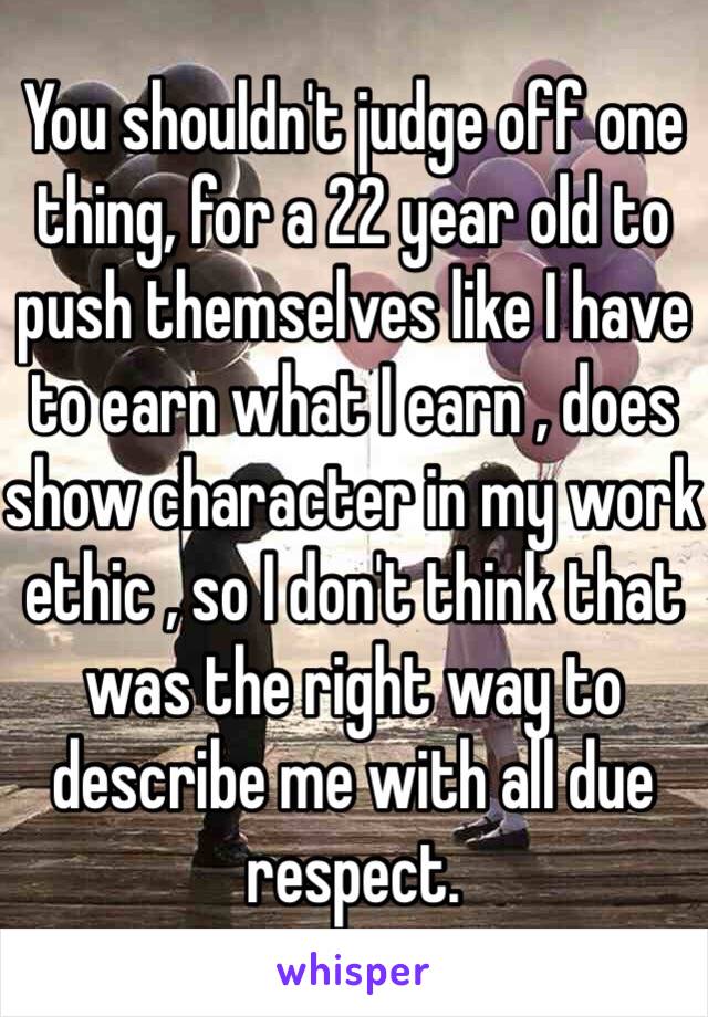 You shouldn't judge off one thing, for a 22 year old to push themselves like I have to earn what I earn , does show character in my work ethic , so I don't think that was the right way to describe me with all due respect.