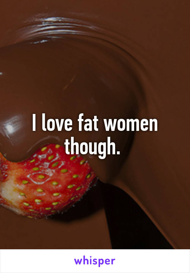I love fat women though. 
