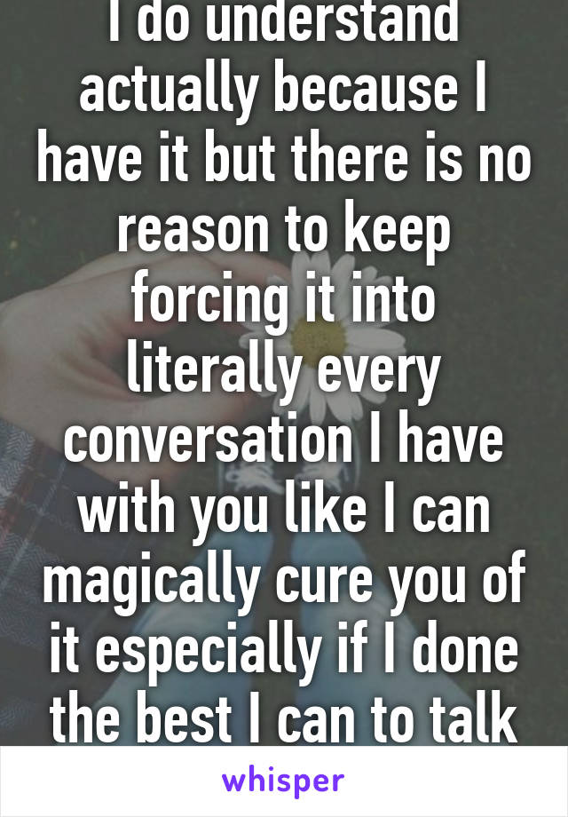 I do understand actually because I have it but there is no reason to keep forcing it into literally every conversation I have with you like I can magically cure you of it especially if I done the best I can to talk to you about it