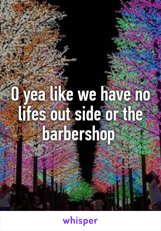 O yea like we have no lifes out side or the barbershop 